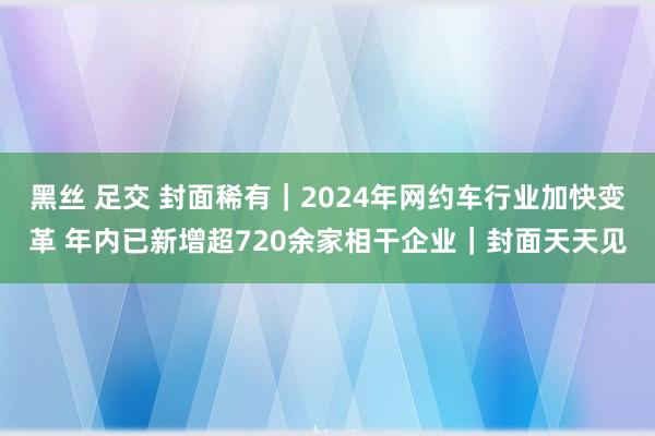 黑丝 足交 封面稀有｜2024年网约车行业加快变革 年内已新增超720余家相干企业｜封面天天见