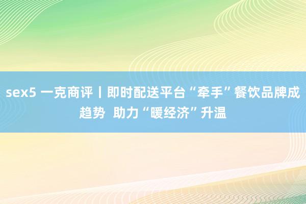 sex5 一克商评丨即时配送平台“牵手”餐饮品牌成趋势  助力“暖经济”升温