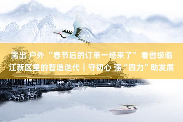 露出 户外 “春节后的订单一经来了” 看省级临江新区里的智造迭代｜守初心 强“四力”助发展