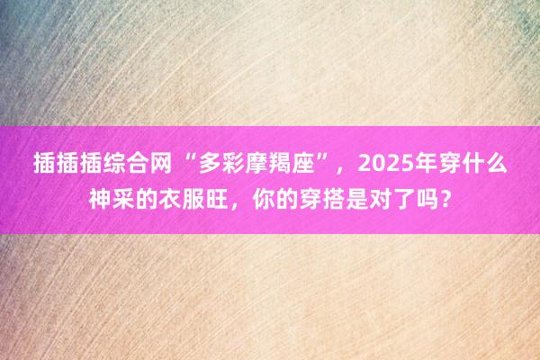 插插插综合网 “多彩摩羯座”，2025年穿什么神采的衣服旺，你的穿搭是对了吗？