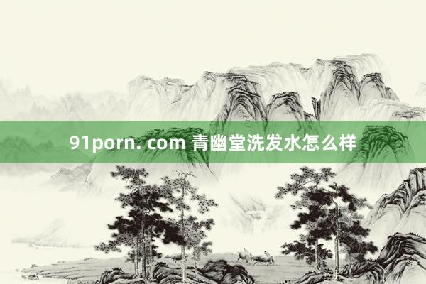 91porn. com 青幽堂洗发水怎么样