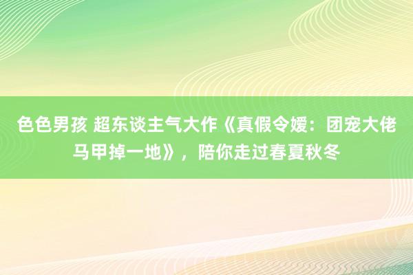 色色男孩 超东谈主气大作《真假令嫒：团宠大佬马甲掉一地》，陪你走过春夏秋冬