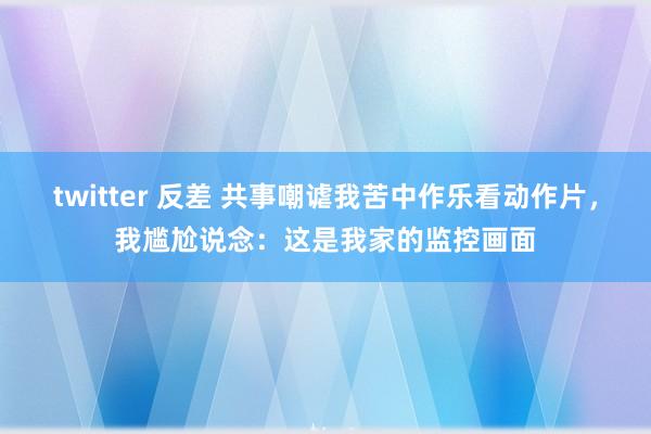 twitter 反差 共事嘲谑我苦中作乐看动作片，我尴尬说念：这是我家的监控画面