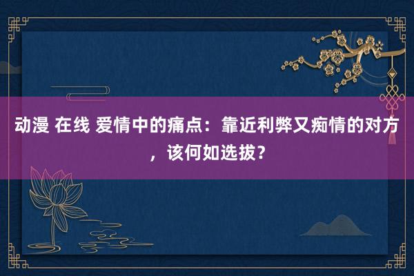 动漫 在线 爱情中的痛点：靠近利弊又痴情的对方，该何如选拔？