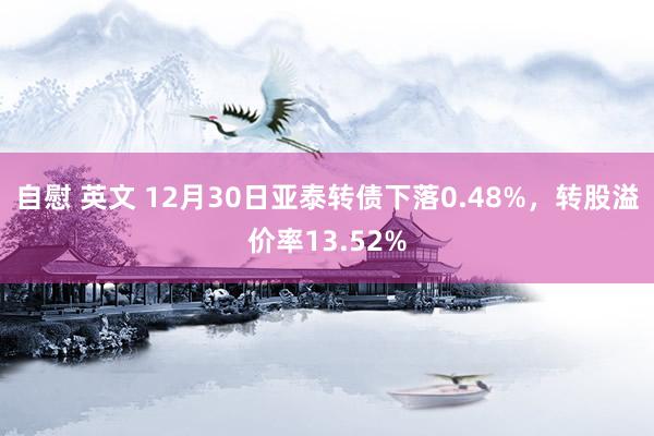 自慰 英文 12月30日亚泰转债下落0.48%，转股溢价率13.52%