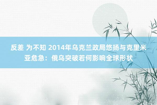 反差 为不知 2014年乌克兰政局悠扬与克里米亚危急：俄乌突破若何影响全球形状