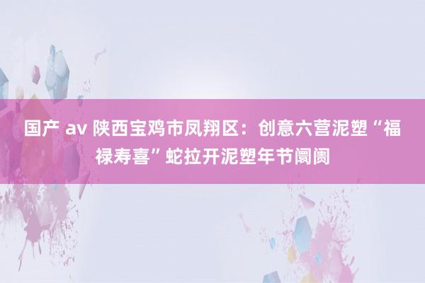 国产 av 陕西宝鸡市凤翔区：创意六营泥塑“福禄寿喜”蛇拉开泥塑年节阛阓