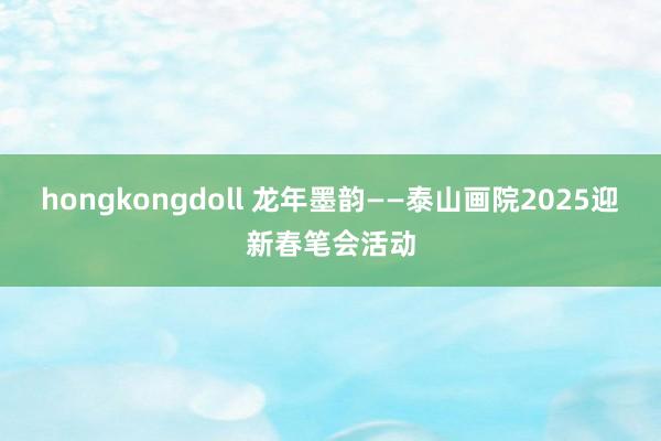 hongkongdoll 龙年墨韵——泰山画院2025迎新春笔会活动