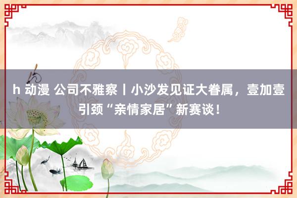 h 动漫 公司不雅察丨小沙发见证大眷属，壹加壹引颈“亲情家居”新赛谈！