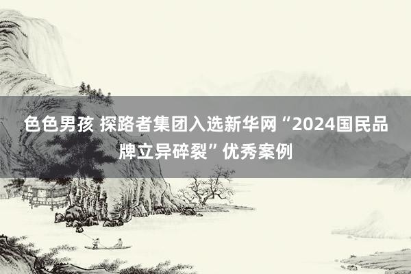 色色男孩 探路者集团入选新华网“2024国民品牌立异碎裂”优秀案例