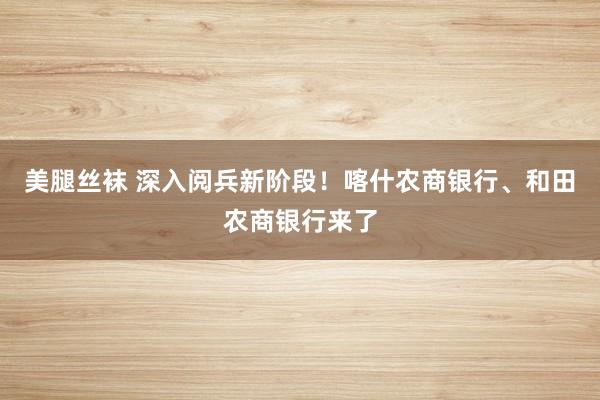 美腿丝袜 深入阅兵新阶段！喀什农商银行、和田农商银行来了