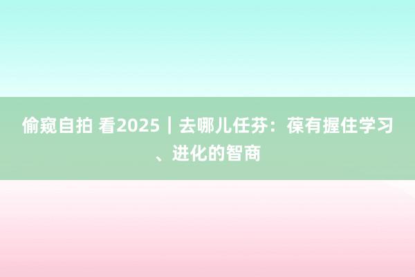 偷窥自拍 看2025｜去哪儿任芬：葆有握住学习、进化的智商