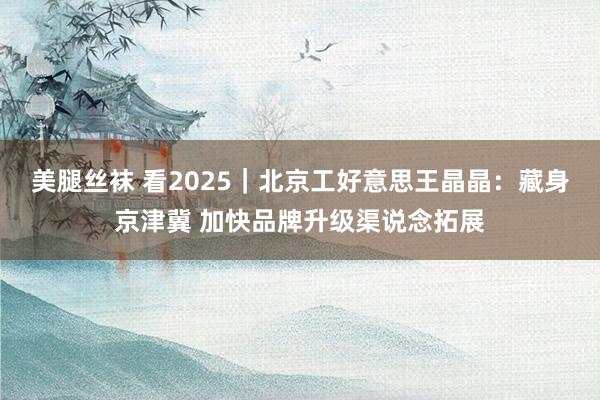 美腿丝袜 看2025｜北京工好意思王晶晶：藏身京津冀 加快品牌升级渠说念拓展