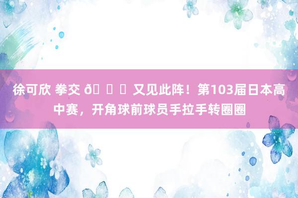 徐可欣 拳交 👇又见此阵！第103届日本高中赛，开角球前球员手拉手转圈圈