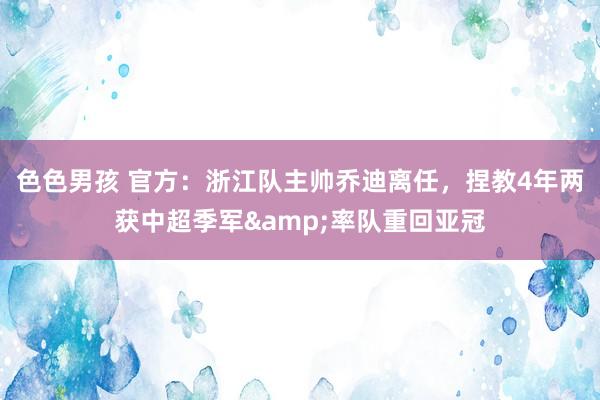 色色男孩 官方：浙江队主帅乔迪离任，捏教4年两获中超季军&率队重回亚冠