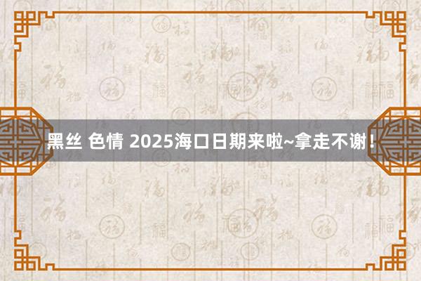 黑丝 色情 2025海口日期来啦~拿走不谢！