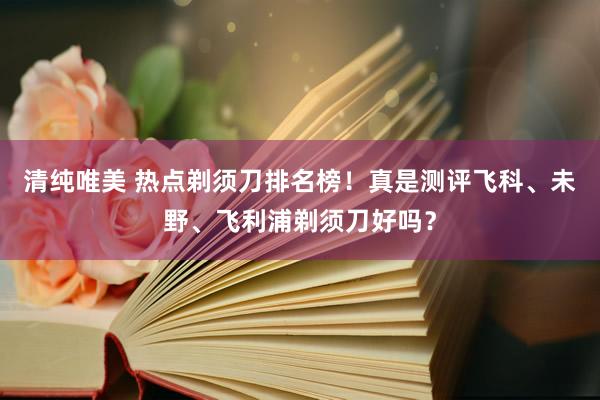 清纯唯美 热点剃须刀排名榜！真是测评飞科、未野、飞利浦剃须刀好吗？