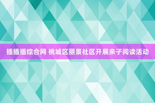 插插插综合网 桃城区丽景社区开展亲子阅读活动