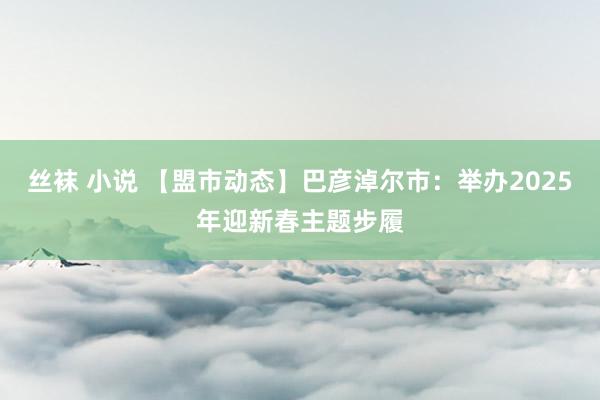 丝袜 小说 【盟市动态】巴彦淖尔市：举办2025年迎新春主题步履