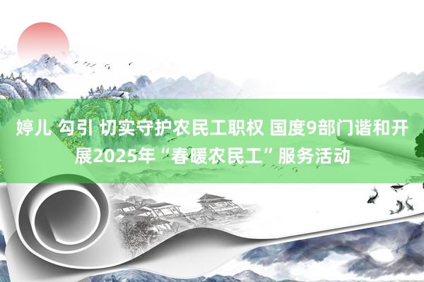 婷儿 勾引 切实守护农民工职权 国度9部门谐和开展2025年“春暖农民工”服务活动