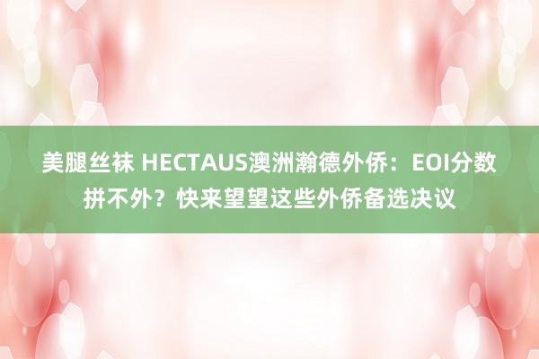 美腿丝袜 HECTAUS澳洲瀚德外侨：EOI分数拼不外？快来望望这些外侨备选决议