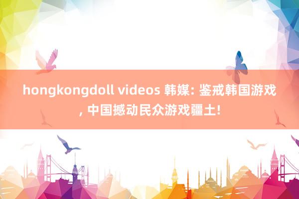 hongkongdoll videos 韩媒: 鉴戒韩国游戏， 中国撼动民众游戏疆土!