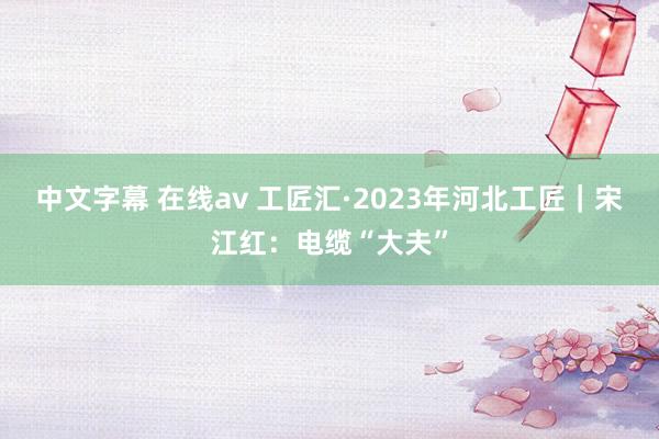 中文字幕 在线av 工匠汇·2023年河北工匠｜宋江红：电缆“大夫”