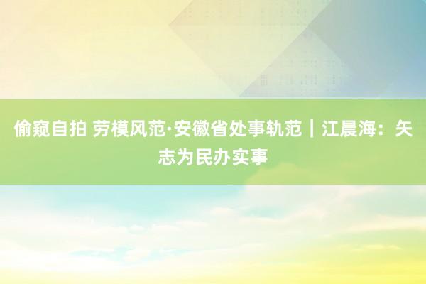 偷窥自拍 劳模风范·安徽省处事轨范｜江晨海：矢志为民办实事