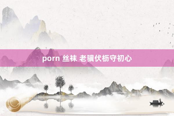 porn 丝袜 老骥伏枥守初心