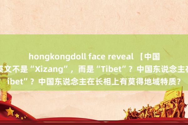 hongkongdoll face reveal 【中国地舆】为什么“西藏”的英文不是“Xizang”，而是“Tibet”？中国东说念主在长相上有莫得地域特质？