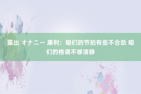 露出 オナニー 康利：咱们的节拍有些不合劲 咱们的格调不够清静