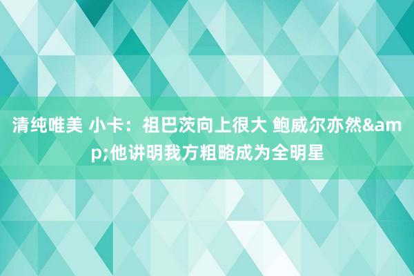 清纯唯美 小卡：祖巴茨向上很大 鲍威尔亦然&他讲明我方粗略成为全明星