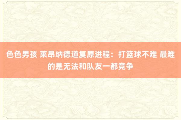 色色男孩 莱昂纳德道复原进程：打篮球不难 最难的是无法和队友一都竞争