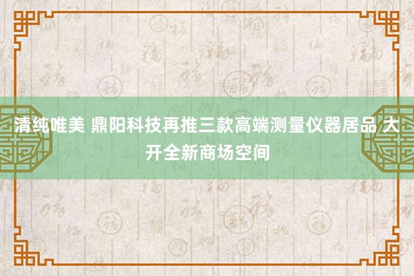 清纯唯美 鼎阳科技再推三款高端测量仪器居品 大开全新商场空间