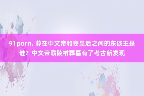 91porn. 葬在中文帝和窦皇后之间的东谈主是谁？中文帝霸陵祔葬墓有了考古新发现