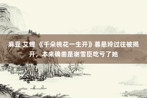 麻豆 艾鲤 《千朵桃花一生开》暮悬玲过往被揭开，本来确凿是谢雪臣吃亏了她