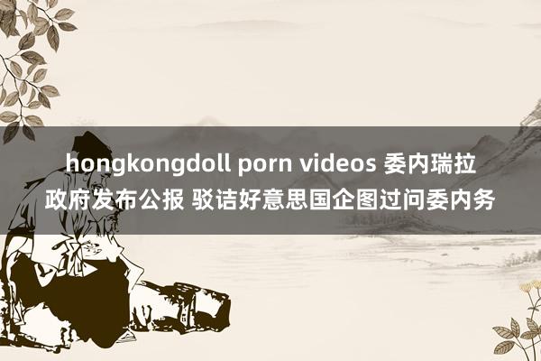 hongkongdoll porn videos 委内瑞拉政府发布公报 驳诘好意思国企图过问委内务