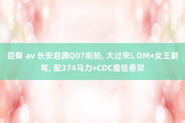 巨臀 av 长安启源Q07街拍， 大过宋L DM+女王副驾， 配374马力+CDC魔毯悬架