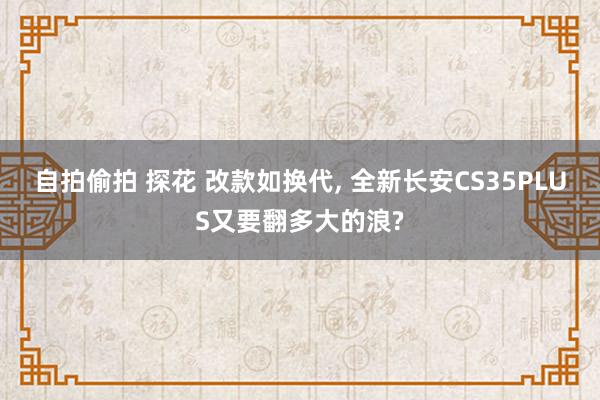 自拍偷拍 探花 改款如换代， 全新长安CS35PLUS又要翻多大的浪?