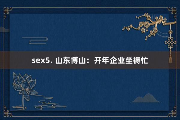 sex5. 山东博山：开年企业坐褥忙