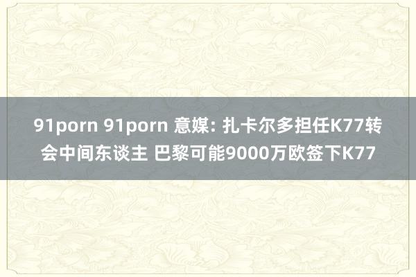 91porn 91porn 意媒: 扎卡尔多担任K77转会中间东谈主 巴黎可能9000万欧签下K77