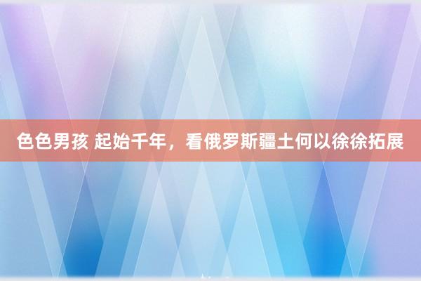 色色男孩 起始千年，看俄罗斯疆土何以徐徐拓展