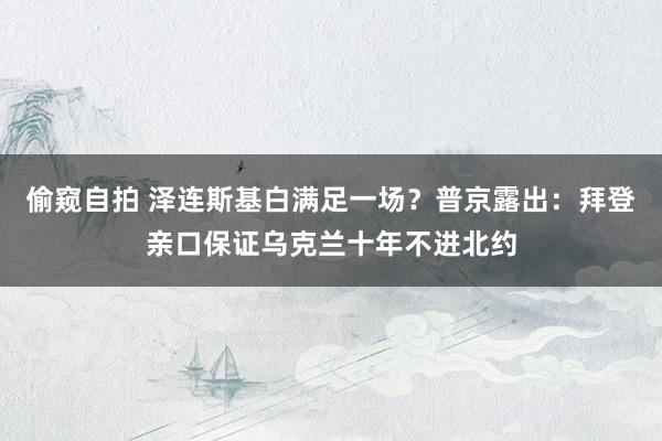 偷窥自拍 泽连斯基白满足一场？普京露出：拜登亲口保证乌克兰十年不进北约