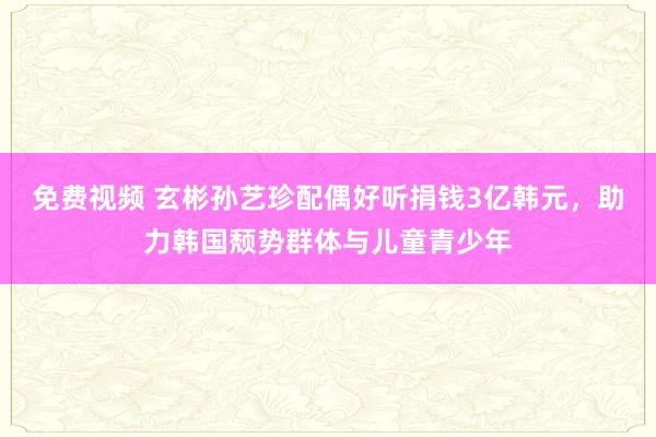 免费视频 玄彬孙艺珍配偶好听捐钱3亿韩元，助力韩国颓势群体与儿童青少年