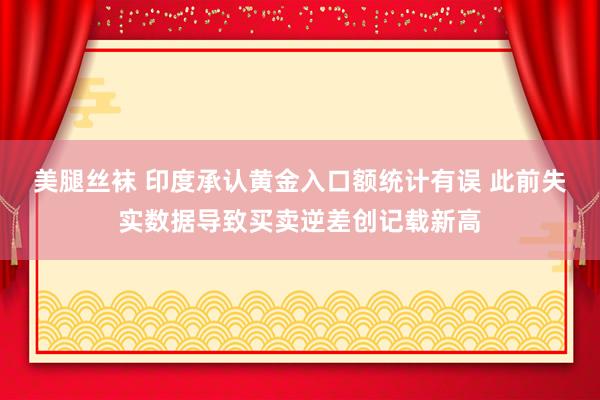 美腿丝袜 印度承认黄金入口额统计有误 此前失实数据导致买卖逆差创记载新高