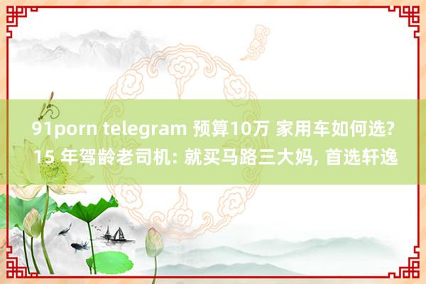 91porn telegram 预算10万 家用车如何选? 15 年驾龄老司机: 就买马路三大妈， 首选轩逸