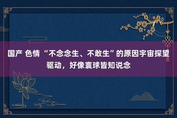 国产 色情 “不念念生、不敢生”的原因宇宙探望驱动，好像寰球皆知说念