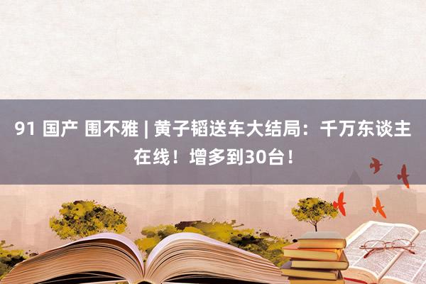 91 国产 围不雅 | 黄子韬送车大结局：千万东谈主在线！增多到30台！