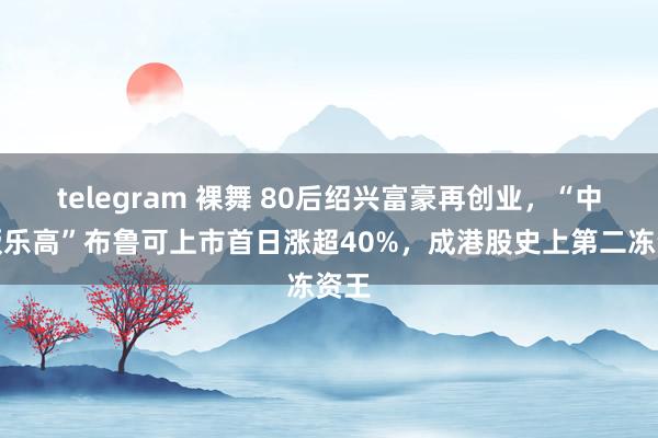 telegram 裸舞 80后绍兴富豪再创业，“中国版乐高”布鲁可上市首日涨超40%，成港股史上第二冻资王