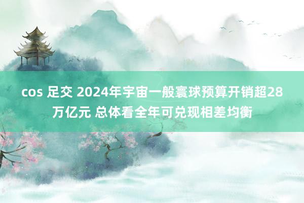 cos 足交 2024年宇宙一般寰球预算开销超28万亿元 总体看全年可兑现相差均衡